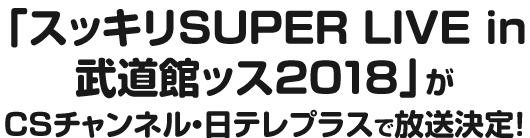 「スッキリSUPER LIVE in 武道館ッス2018」がCSチャンネル・日テレプラスで放送決定！